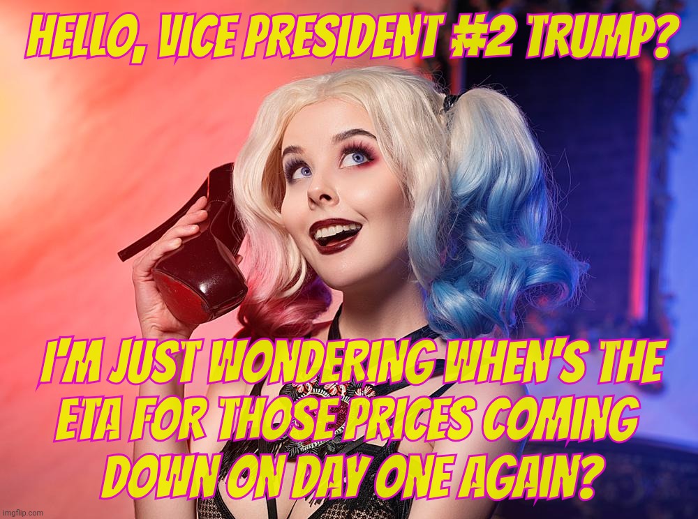 Promised to reduce prices on the first day in office. I reckon that day will arrive someday on a day that is not yet today,,, | Hello, Vice President #2 Trump? I'm just wondering when's the
ETA for those prices coming 
down on day one again? | image tagged in helly von valentine,harley quinn,campaign promises never kept,bring down prices on day one,not yet today,not yet tomorrow | made w/ Imgflip meme maker