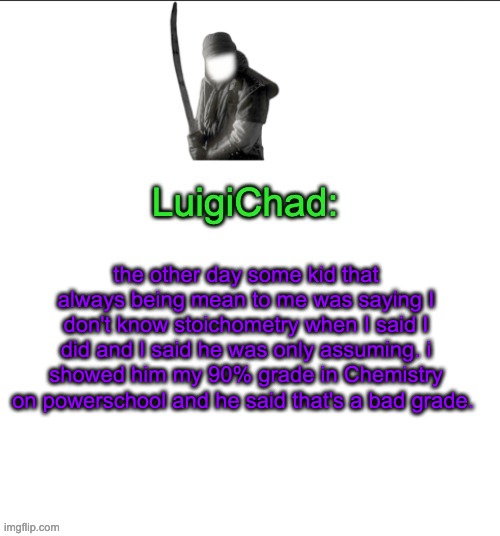 Bro is so arrogant and dedicated to thinking i'm dumb that any proof against HIS statement that i'm ignorant on an issue is dism | the other day some kid that always being mean to me was saying I don't know stoichometry when I said I did and I said he was only assuming. i showed him my 90% grade in Chemistry on powerschool and he said that's a bad grade. | image tagged in luigichad | made w/ Imgflip meme maker