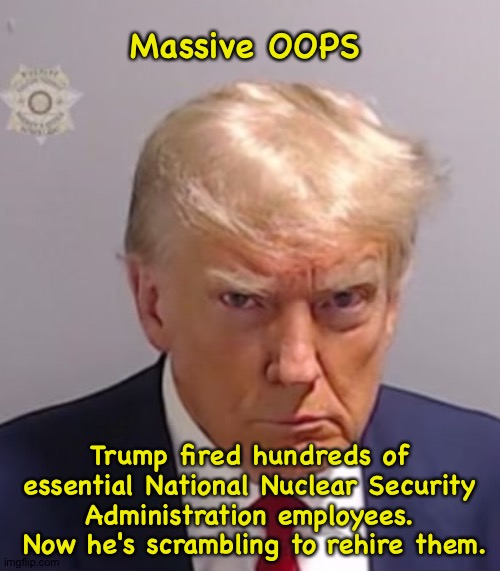 Massive OOPS | Massive OOPS; Trump fired hundreds of essential National Nuclear Security Administration employees.  Now he's scrambling to rehire them. | image tagged in donald trump mugshot | made w/ Imgflip meme maker