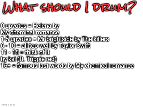 What should I drum? 0 upvotes = Helena by My chemical romance 
1-5 upvotes = Mr brightside by The killers 
6 - 10 = all too well by Taylor Swift 
11 - 15 = thick of it by ksi (ft. Trippie red) 
16+ = famous last words by My chemical romance | made w/ Imgflip meme maker