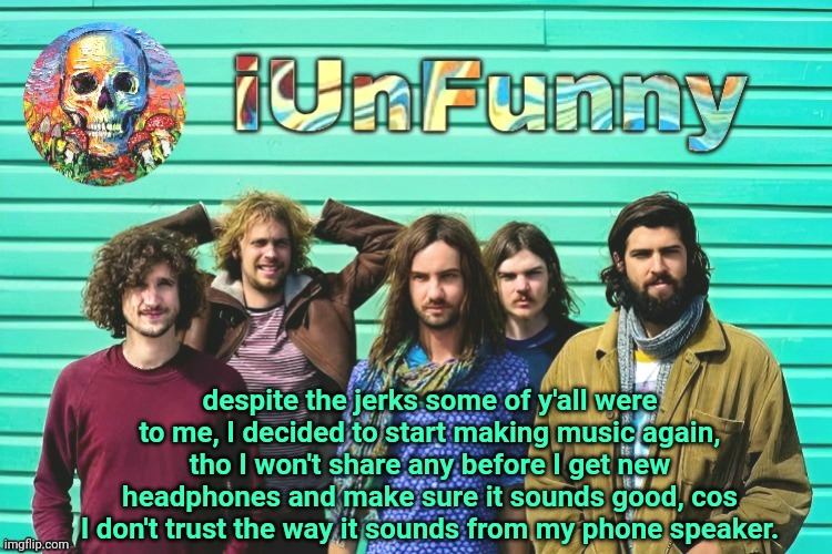 iUnFunny's Tame Impala template | despite the jerks some of y'all were to me, I decided to start making music again, tho I won't share any before I get new headphones and make sure it sounds good, cos I don't trust the way it sounds from my phone speaker. | image tagged in iunfunny's tame impala template | made w/ Imgflip meme maker