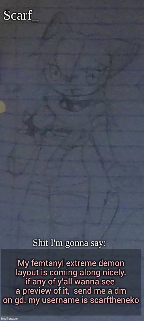 Scarf annoncement template (drawing by Scarfs irl friend) | My femtanyl extreme demon layout is coming along nicely. if any of y'all wanna see  a preview of it,  send me a dm on gd. my username is scarftheneko | image tagged in scarf annoncement template drawing by scarfs irl friend | made w/ Imgflip meme maker