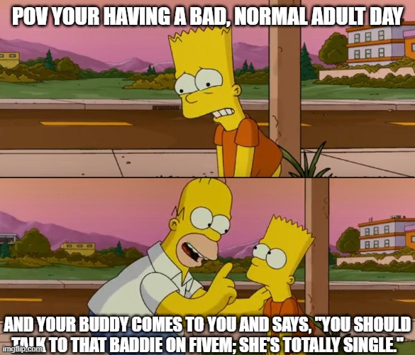 FiveM Meme | POV YOUR HAVING A BAD, NORMAL ADULT DAY; AND YOUR BUDDY COMES TO YOU AND SAYS, "YOU SHOULD TALK TO THAT BADDIE ON FIVEM; SHE'S TOTALLY SINGLE." | image tagged in simpsons so far | made w/ Imgflip meme maker