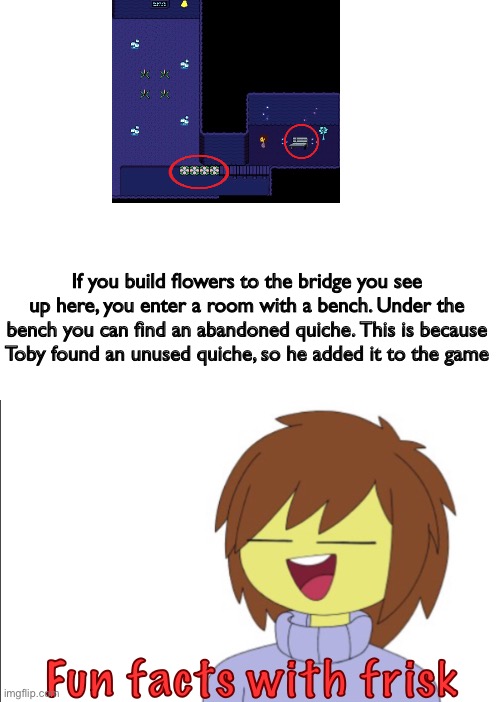 Fun Facts With Frisk!! | If you build flowers to the bridge you see up here, you enter a room with a bench. Under the bench you can find an abandoned quiche. This is because Toby found an unused quiche, so he added it to the game; Fun facts with frisk | image tagged in fun facts with frisk | made w/ Imgflip meme maker