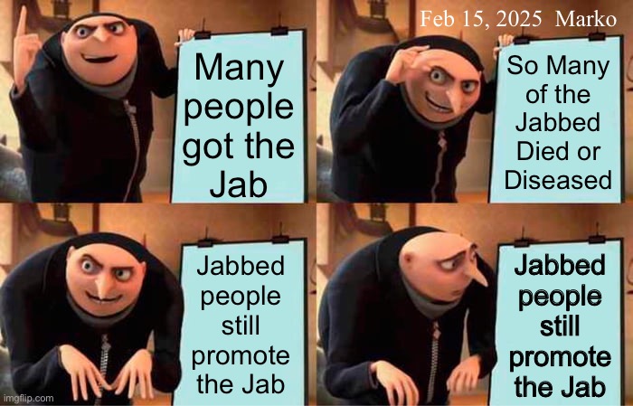 Is the programming THAT strong? | Feb 15, 2025  Marko; Many
people
got the
Jab; So Many
of the
Jabbed
Died or
Diseased; Jabbed
people
still
promote
the Jab; Jabbed
people
still
promote
the Jab | image tagged in memes,gru's plan,jab people,propaganda or self assembling nanobots,their minds r gone rest in peace | made w/ Imgflip meme maker