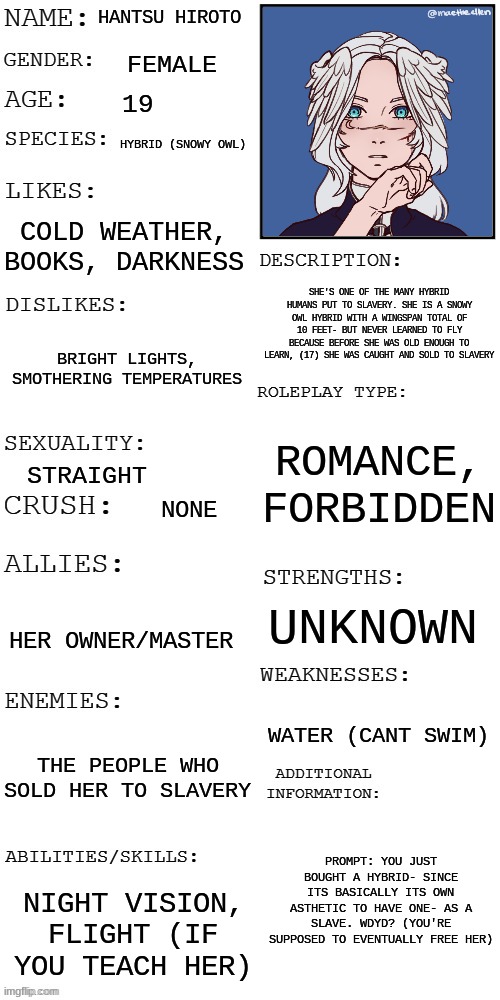 (Updated) Roleplay OC showcase | HANTSU HIROTO; FEMALE; 19; HYBRID (SNOWY OWL); COLD WEATHER, BOOKS, DARKNESS; SHE'S ONE OF THE MANY HYBRID HUMANS PUT TO SLAVERY. SHE IS A SNOWY OWL HYBRID WITH A WINGSPAN TOTAL OF 10 FEET- BUT NEVER LEARNED TO FLY BECAUSE BEFORE SHE WAS OLD ENOUGH TO LEARN, (17) SHE WAS CAUGHT AND SOLD TO SLAVERY; BRIGHT LIGHTS, SMOTHERING TEMPERATURES; ROMANCE, FORBIDDEN; STRAIGHT; NONE; UNKNOWN; HER OWNER/MASTER; WATER (CANT SWIM); THE PEOPLE WHO SOLD HER TO SLAVERY; PROMPT: YOU JUST BOUGHT A HYBRID- SINCE ITS BASICALLY ITS OWN ASTHETIC TO HAVE ONE- AS A SLAVE. WDYD? (YOU'RE SUPPOSED TO EVENTUALLY FREE HER); NIGHT VISION, FLIGHT (IF YOU TEACH HER) | image tagged in updated roleplay oc showcase | made w/ Imgflip meme maker