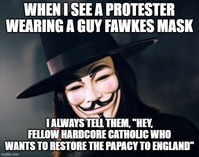 Remember, Remember... | WHEN I SEE A PROTESTER WEARING A GUY FAWKES MASK; I ALWAYS TELL THEM, "HEY, FELLOW HARDCORE CATHOLIC WHO WANTS TO RESTORE THE PAPACY TO ENGLAND" | image tagged in v for vendetta,guy fawkes,catholic | made w/ Imgflip meme maker