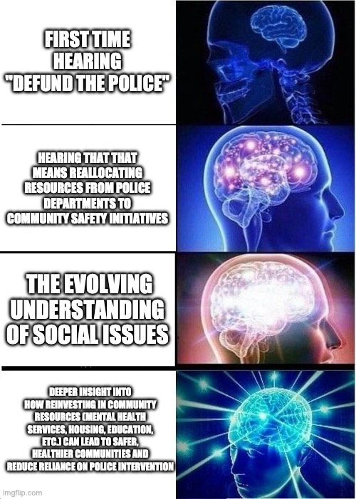 Expanding Brain | FIRST TIME HEARING "DEFUND THE POLICE"; HEARING THAT THAT MEANS REALLOCATING RESOURCES FROM POLICE DEPARTMENTS TO COMMUNITY SAFETY INITIATIVES; THE EVOLVING UNDERSTANDING OF SOCIAL ISSUES; DEEPER INSIGHT INTO HOW REINVESTING IN COMMUNITY RESOURCES (MENTAL HEALTH SERVICES, HOUSING, EDUCATION, ETC.) CAN LEAD TO SAFER, HEALTHIER COMMUNITIES AND REDUCE RELIANCE ON POLICE INTERVENTION | image tagged in memes,expanding brain | made w/ Imgflip meme maker