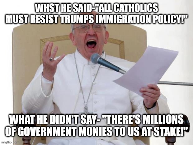 Religion for sale or rent | WHST HE SAID-"ALL CATHOLICS MUST RESIST TRUMPS IMMIGRATION POLICY!"; WHAT HE DIDN'T SAY- "THERE'S MILLIONS OF GOVERNMENT MONIES TO US AT STAKE!" | image tagged in pope francis angry | made w/ Imgflip meme maker