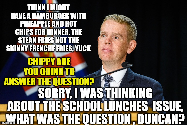 Chris Hipkins | THINK I MIGHT HAVE A HAMBURGER WITH PINEAPPLE AND HOT CHIPS FOR DINNER, THE STEAK FRIES NOT THE SKINNY FRENCHF FRIES, YUCK; CHIPPY ARE YOU GOING TO ANSWER THE QUESTION? SORRY, I WAS THINKING ABOUT THE SCHOOL LUNCHES  ISSUE, WHAT WAS THE QUESTION , DUNCAN? | image tagged in bored,deep thoughts,i'm hungry,new zealand,nice guy,labour party | made w/ Imgflip meme maker