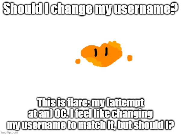 I suck at drawing. | Should I change my username? This is flare: my (attempt at an) OC. I feel like changing my username to match it, but should I? | image tagged in polls,flare | made w/ Imgflip meme maker