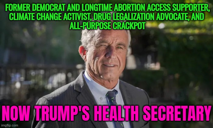 America’s Golden Age (of Contagion) | FORMER DEMOCRAT AND LONGTIME ABORTION ACCESS SUPPORTER,
CLIMATE CHANGE ACTIVIST, DRUG LEGALIZATION ADVOCATE, AND 
ALL-PURPOSE CRACKPOT; NOW TRUMP'S HEALTH SECRETARY | image tagged in robert f kennedy jr,kennedy,donald trump,democrats,health,evil government | made w/ Imgflip meme maker