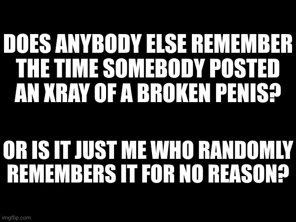 yes somebody actually did this, idk who but i know one of you seeing this did. | DOES ANYBODY ELSE REMEMBER THE TIME SOMEBODY POSTED AN XRAY OF A BROKEN PENIS? OR IS IT JUST ME WHO RANDOMLY REMEMBERS IT FOR NO REASON? | made w/ Imgflip meme maker