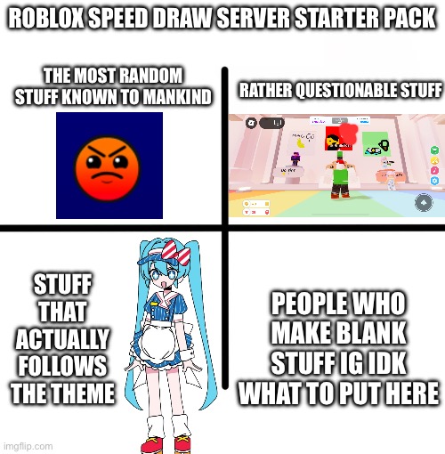 roblox speed draw | ROBLOX SPEED DRAW SERVER STARTER PACK; THE MOST RANDOM STUFF KNOWN TO MANKIND; RATHER QUESTIONABLE STUFF; PEOPLE WHO MAKE BLANK STUFF IG IDK WHAT TO PUT HERE; STUFF THAT ACTUALLY FOLLOWS THE THEME | image tagged in memes,blank starter pack | made w/ Imgflip meme maker