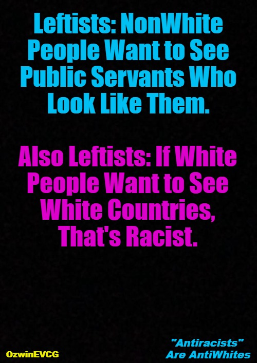 [NV] "Antiracists" Are AntiWhites [NV] | Leftists: NonWhite 

People Want to See 

Public Servants Who 

Look Like Them. Also Leftists: If White 

People Want to See 

White Countries, 

That's Racist. "Antiracists" 

Are AntiWhites; OzwinEVCG | image tagged in liberal logic,antiracist,life with leftists,antiwhite,nonwhite people,white people | made w/ Imgflip meme maker