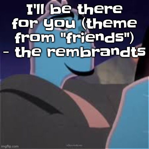 Literally the theme of my friend group | I'll be there for you (theme from "friends") - the rembrandts | image tagged in meh | made w/ Imgflip meme maker