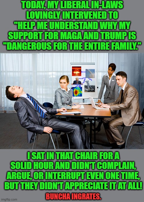 That was Rude! | TODAY, MY LIBERAL IN-LAWS LOVINGLY INTERVENED TO "HELP ME UNDERSTAND WHY MY SUPPORT FOR MAGA AND TRUMP IS "DANGEROUS FOR THE ENTIRE FAMILY."; I SAT IN THAT CHAIR FOR A SOLID HOUR AND DIDN'T COMPLAIN, ARGUE, OR INTERRUPT EVEN ONE TIME, BUT THEY DIDN'T APPRECIATE IT AT ALL! BUNCHA INGRATES. | image tagged in zzzzzzz | made w/ Imgflip meme maker