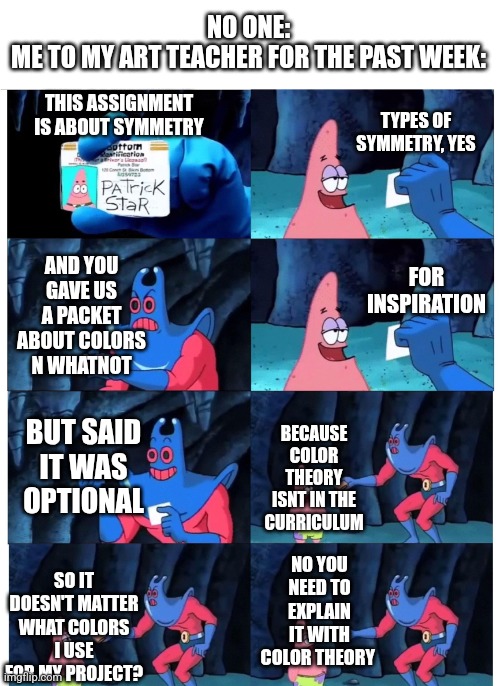 And it is now time for our weekly lesson in: bullsh*ting an explanation | NO ONE:
ME TO MY ART TEACHER FOR THE PAST WEEK:; TYPES OF SYMMETRY, YES; THIS ASSIGNMENT IS ABOUT SYMMETRY; AND YOU GAVE US A PACKET ABOUT COLORS N WHATNOT; FOR INSPIRATION; BUT SAID IT WAS OPTIONAL; BECAUSE COLOR THEORY ISNT IN THE CURRICULUM; SO IT DOESN'T MATTER WHAT COLORS I USE FOR MY PROJECT? NO YOU NEED TO EXPLAIN IT WITH COLOR THEORY | image tagged in patrick not my wallet,art,school,but why tho | made w/ Imgflip meme maker