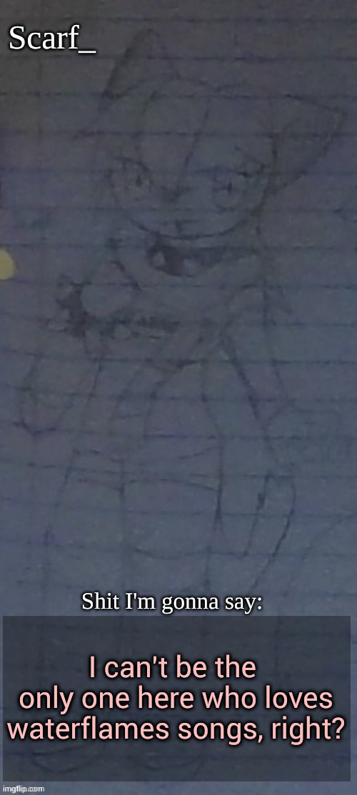 Scarf annoncement template (drawing by Scarfs irl friend) | I can't be the  only one here who loves waterflames songs, right? | image tagged in scarf annoncement template drawing by scarfs irl friend | made w/ Imgflip meme maker