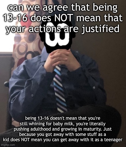 delted but he's badass | can we agree that being 13-16 does NOT mean that your actions are justified; being 13-16 doesn't mean that you're still whining for baby milk, you're literally pushing adulthood and growing in maturity. Just because you got away with some stuff as a kid does NOT mean you can get away with it as a teenager | image tagged in delted but he's badass | made w/ Imgflip meme maker