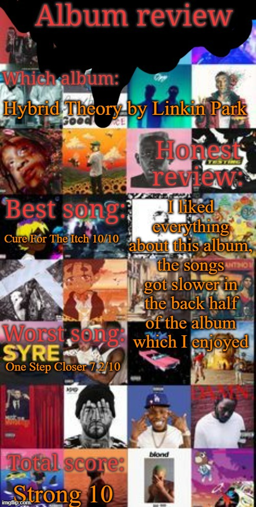 Album review | Hybrid Theory by Linkin Park; I liked everything about this album, the songs got slower in the back half of the album which I enjoyed; Cure For The Itch 10/10; One Step Closer 7.2/10; Strong 10 | image tagged in album review | made w/ Imgflip meme maker