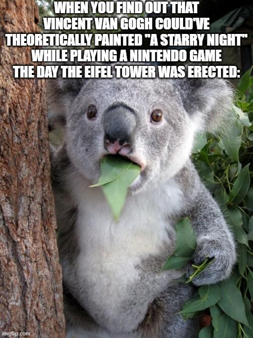 Surprised Koala | WHEN YOU FIND OUT THAT VINCENT VAN GOGH COULD'VE THEORETICALLY PAINTED "A STARRY NIGHT" WHILE PLAYING A NINTENDO GAME THE DAY THE EIFEL TOWER WAS ERECTED: | image tagged in memes,surprised koala | made w/ Imgflip meme maker