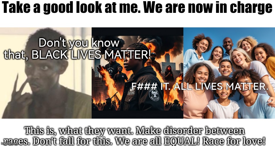 Black Lives Matter teach us to hate not to love. Don't teach young to be hateful for some stupid era of time of our history. It  | Take a good look at me. We are now in charge; Don't you know that, BLACK LIVES MATTER! F### IT. ALL LIVES MATTER. This is, what they want. Make disorder between races. Don't fall for this. We are all EQUAL! Race for love! | image tagged in memes,look at me,political meme,black lives matter,all lives matter,make love not war | made w/ Imgflip meme maker