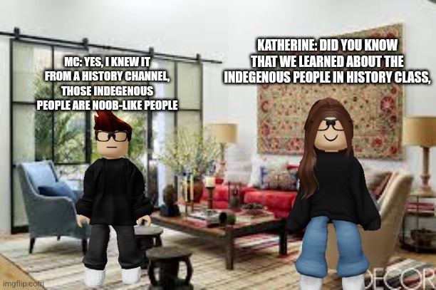 Febuary 16 scenario | KATHERINE: DID YOU KNOW THAT WE LEARNED ABOUT THE INDEGENOUS PEOPLE IN HISTORY CLASS, MC: YES, I KNEW IT FROM A HISTORY CHANNEL, THOSE INDEGENOUS PEOPLE ARE NOOB-LIKE PEOPLE | image tagged in living room | made w/ Imgflip meme maker