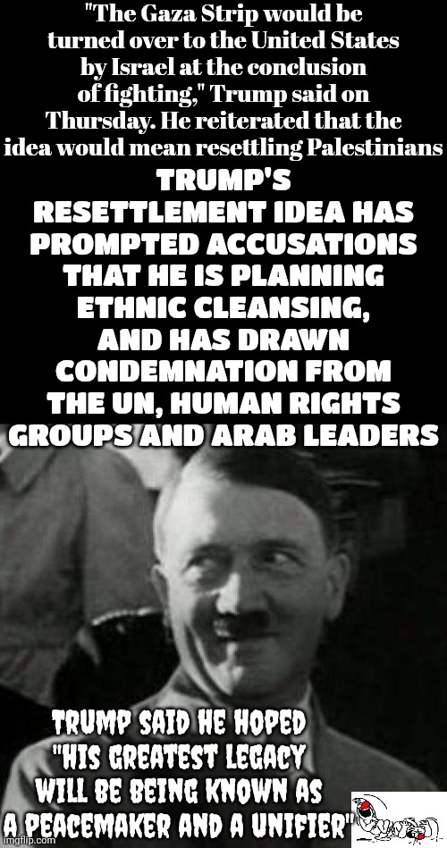 Donald Trump Is A Convicted Rapist.  That's ALL He Is And That's ALL He Will Be Known For.  It's Funny That He Thinks Otherwise | "The Gaza Strip would be turned over to the United States by Israel at the conclusion of fighting," Trump said on Thursday. He reiterated that the idea would mean resettling Palestinians; TRUMP'S RESETTLEMENT IDEA HAS PROMPTED ACCUSATIONS THAT HE IS PLANNING ETHNIC CLEANSING, AND HAS DRAWN CONDEMNATION FROM THE UN, HUMAN RIGHTS GROUPS AND ARAB LEADERS; Trump said he hoped "his greatest legacy will be being known as a peacemaker and a unifier" | image tagged in hitler laugh,donald trump is a convicted rapist,donald trump is a convicted felon,lock him up,delusional,memes | made w/ Imgflip meme maker