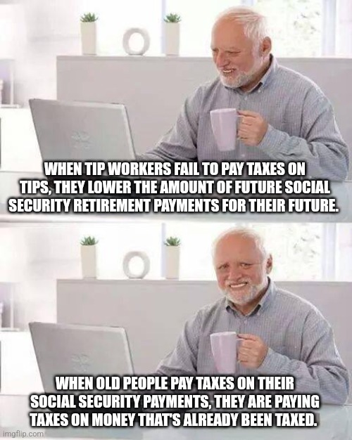 Hide the Pain Harold | WHEN TIP WORKERS FAIL TO PAY TAXES ON TIPS, THEY LOWER THE AMOUNT OF FUTURE SOCIAL SECURITY RETIREMENT PAYMENTS FOR THEIR FUTURE. WHEN OLD PEOPLE PAY TAXES ON THEIR SOCIAL SECURITY PAYMENTS, THEY ARE PAYING TAXES ON MONEY THAT'S ALREADY BEEN TAXED. | image tagged in memes,hide the pain harold | made w/ Imgflip meme maker