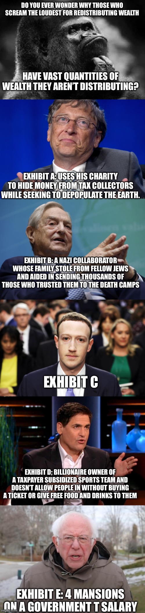 DO YOU EVER WONDER WHY THOSE WHO SCREAM THE LOUDEST FOR REDISTRIBUTING WEALTH; HAVE VAST QUANTITIES OF WEALTH THEY AREN’T DISTRIBUTING? EXHIBIT A: USES HIS CHARITY TO HIDE MONEY FROM TAX COLLECTORS WHILE SEEKING TO DEPOPULATE THE EARTH. EXHIBIT B: A NAZI COLLABORATOR WHOSE FAMILY STOLE FROM FELLOW JEWS AND AIDED IN SENDING THOUSANDS OF THOSE WHO TRUSTED THEM TO THE DEATH CAMPS; EXHIBIT C; EXHIBIT D; BILLIONAIRE OWNER OF A TAXPAYER SUBSIDIZED SPORTS TEAM AND DOESN’T ALLOW PEOPLE IN WITHOUT BUYING A TICKET OR GIVE FREE FOOD AND DRINKS TO THEM; EXHIBIT E: 4 MANSIONS ON A GOVERNMENT T SALARY | image tagged in thinking monkey,bill gates,george soros,mark zuckerberg,mark cuban,bernie sanders once again asking | made w/ Imgflip meme maker