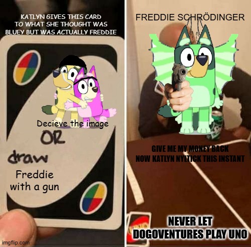 Never Let Dogoventures Play Uno | FREDDIE SCHRÖDINGER; KATLYN GIVES THIS CARD TO WHAT SHE THOUGHT WAS BLUEY BUT WAS ACTUALLY FREDDIE; Decieve the image; GIVE ME MY MONEY BACK NOW KATLYN NYLTICK THIS INSTANT; Freddie with a gun; NEVER LET DOGOVENTURES PLAY UNO | image tagged in memes,uno draw 25 cards | made w/ Imgflip meme maker