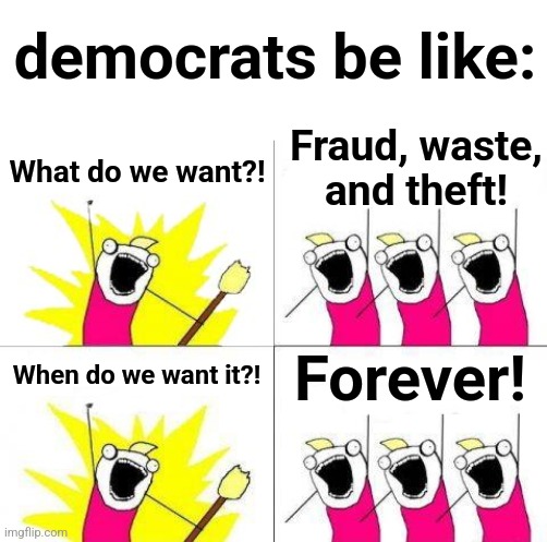 What democrats want | democrats be like:; Fraud, waste, and theft! What do we want?! When do we want it?! Forever! | image tagged in memes,what do we want,democrats,wasteful government spending,taxpayers,corruption | made w/ Imgflip meme maker