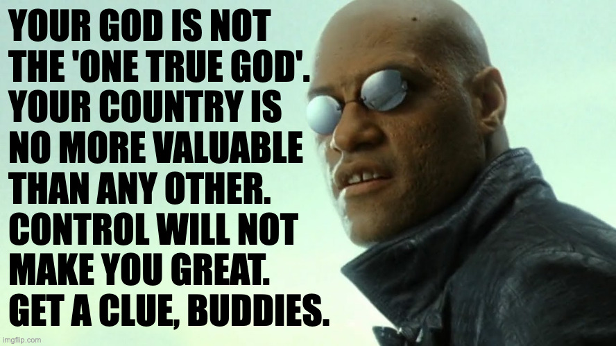 It's not too late to realize what's truly important. | YOUR GOD IS NOT
THE 'ONE TRUE GOD'.
YOUR COUNTRY IS
NO MORE VALUABLE
THAN ANY OTHER.
CONTROL WILL NOT
MAKE YOU GREAT.
GET A CLUE, BUDDIES. | image tagged in morpheus - free your mind,memes | made w/ Imgflip meme maker