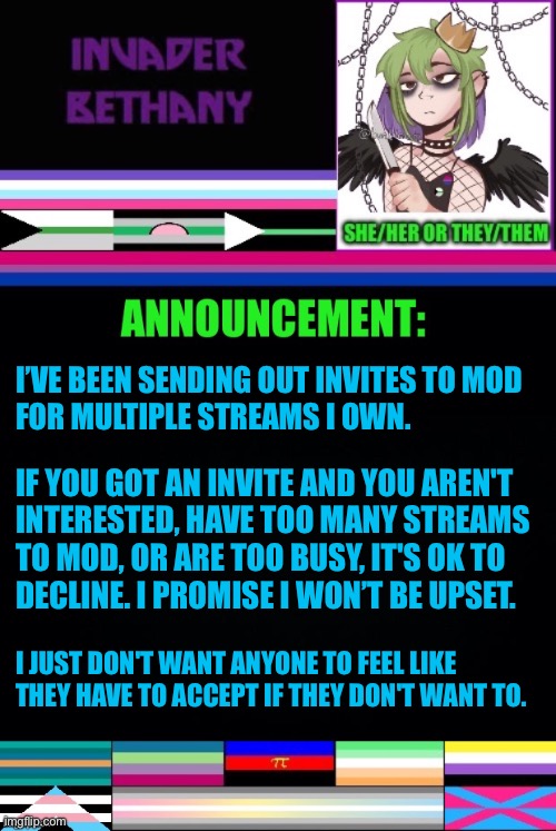 I’ve been sending out mod invites for various streams. | I’VE BEEN SENDING OUT INVITES TO MOD 
FOR MULTIPLE STREAMS I OWN. IF YOU GOT AN INVITE AND YOU AREN'T 
INTERESTED, HAVE TOO MANY STREAMS 
TO MOD, OR ARE TOO BUSY, IT'S OK TO 
DECLINE. I PROMISE I WON’T BE UPSET. I JUST DON'T WANT ANYONE TO FEEL LIKE THEY HAVE TO ACCEPT IF THEY DON'T WANT TO. | image tagged in announcement,update,mods,imgflip mods,lgbtq | made w/ Imgflip meme maker