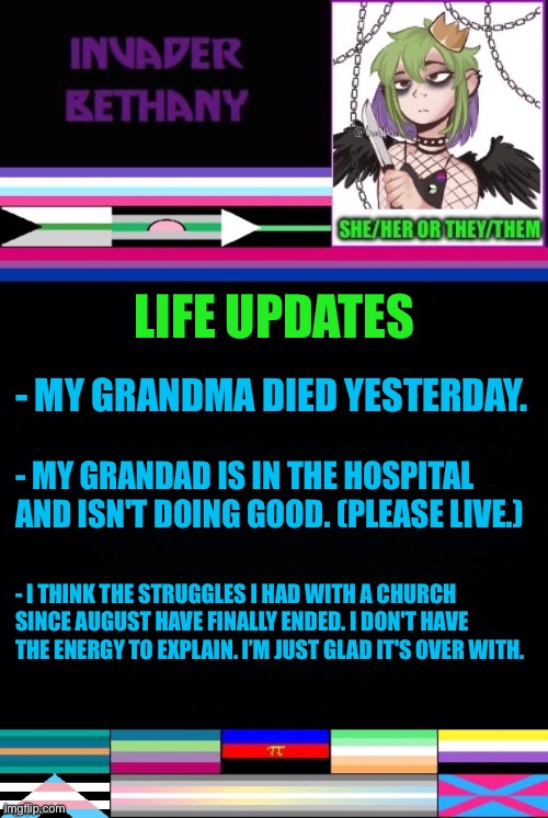 Various life updates | LIFE UPDATES; - MY GRANDMA DIED YESTERDAY. - MY GRANDAD IS IN THE HOSPITAL 
AND ISN'T DOING GOOD. (PLEASE LIVE.); - I THINK THE STRUGGLES I HAD WITH A CHURCH SINCE AUGUST HAVE FINALLY ENDED. I DON'T HAVE THE ENERGY TO EXPLAIN. I’M JUST GLAD IT'S OVER WITH. | image tagged in announcement,update,updates,life,death,family | made w/ Imgflip meme maker