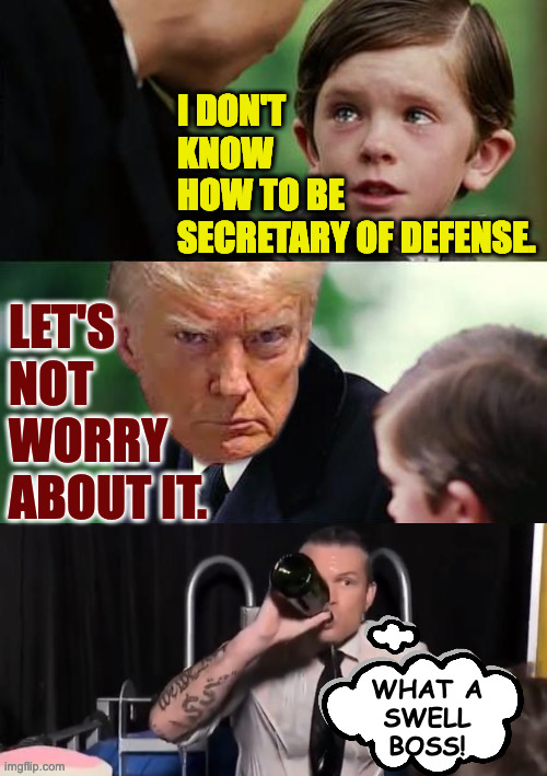 He just needs a small war to get his feet wet. | I DON'T
KNOW
HOW TO BE
SECRETARY OF DEFENSE. LET'S
NOT
WORRY
ABOUT IT. WHAT A
SWELL
BOSS! | image tagged in memes,finding neverland,hegseth | made w/ Imgflip meme maker