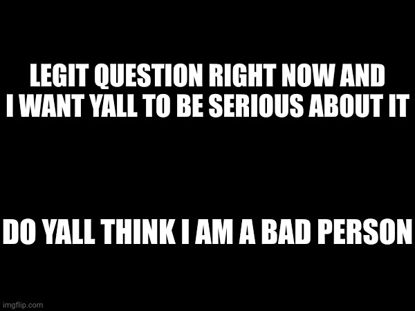 LEGIT QUESTION RIGHT NOW AND I WANT YALL TO BE SERIOUS ABOUT IT; DO YALL THINK I AM A BAD PERSON | made w/ Imgflip meme maker
