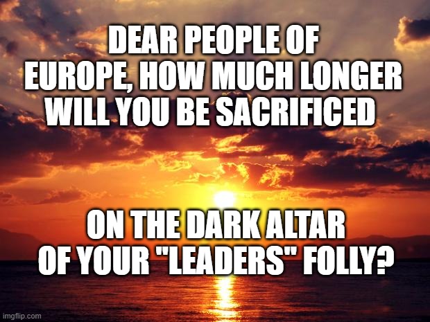 Sunset | DEAR PEOPLE OF EUROPE, HOW MUCH LONGER WILL YOU BE SACRIFICED; ON THE DARK ALTAR OF YOUR "LEADERS" FOLLY? | image tagged in sunset | made w/ Imgflip meme maker