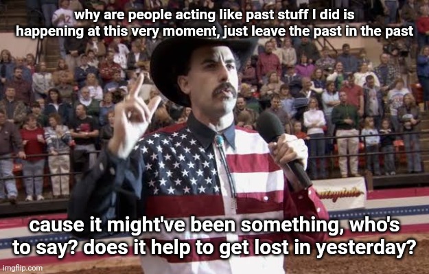 Borat in America flag shirt | why are people acting like past stuff I did is happening at this very moment, just leave the past in the past; cause it might've been something, who's to say? does it help to get lost in yesterday? | image tagged in borat in america flag shirt | made w/ Imgflip meme maker