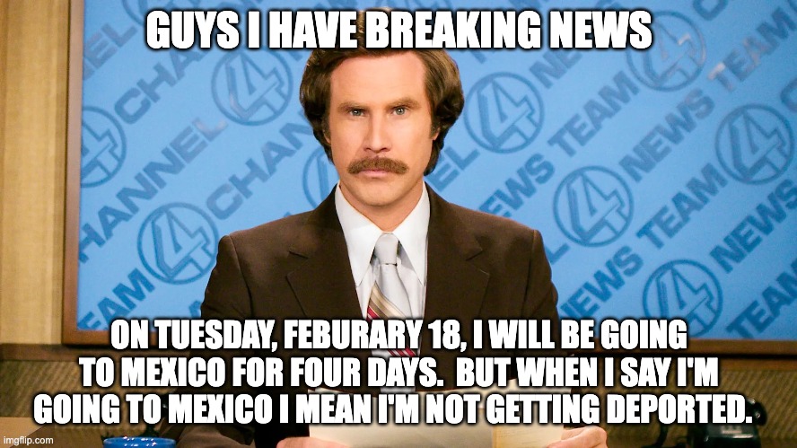 niraj_thegangsta484 HAS BREAKING NEWS | GUYS I HAVE BREAKING NEWS; ON TUESDAY, FEBURARY 18, I WILL BE GOING TO MEXICO FOR FOUR DAYS.  BUT WHEN I SAY I'M GOING TO MEXICO I MEAN I'M NOT GETTING DEPORTED. | image tagged in ron burgundy,breaking news | made w/ Imgflip meme maker