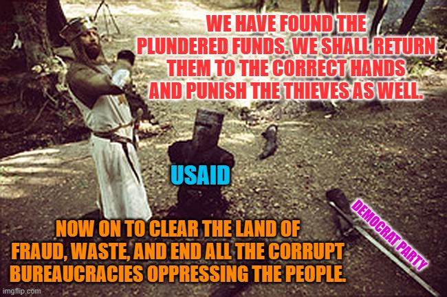 Monty Python: Black Knight | WE HAVE FOUND THE PLUNDERED FUNDS. WE SHALL RETURN THEM TO THE CORRECT HANDS AND PUNISH THE THIEVES AS WELL. USAID; NOW ON TO CLEAR THE LAND OF FRAUD, WASTE, AND END ALL THE CORRUPT BUREAUCRACIES OPPRESSING THE PEOPLE. DEMOCRAT PARTY | image tagged in monty python black knight | made w/ Imgflip meme maker