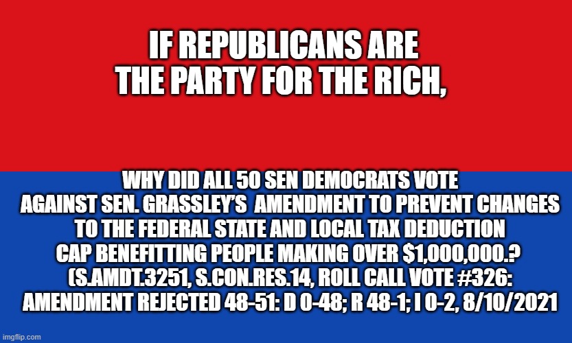 if Republicans are the party of the rich | IF REPUBLICANS ARE THE PARTY FOR THE RICH, WHY DID ALL 50 SEN DEMOCRATS VOTE AGAINST SEN. GRASSLEY’S  AMENDMENT TO PREVENT CHANGES TO THE FEDERAL STATE AND LOCAL TAX DEDUCTION CAP BENEFITTING PEOPLE MAKING OVER $1,000,000.?  (S.AMDT.3251, S.CON.RES.14, ROLL CALL VOTE #326: AMENDMENT REJECTED 48-51: D 0-48; R 48-1; I 0-2, 8/10/2021 | made w/ Imgflip meme maker