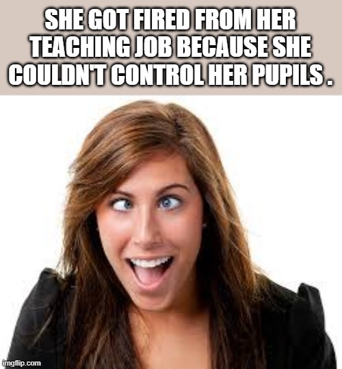 memes by Brad - Teacher got fired because she couldn't control her pupils | SHE GOT FIRED FROM HER TEACHING JOB BECAUSE SHE COULDN'T CONTROL HER PUPILS . | image tagged in funny,fun,cross eyes,teacher,fired,humor | made w/ Imgflip meme maker