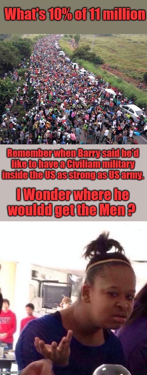 Go back & listen to his old speechs. | What's 10% of 11 million; Remember when Barry said he'd like to have a Civiliam military inside the US as strong as US army. I Wonder where he wouldd get the Men ? | image tagged in memes,black girl wat | made w/ Imgflip meme maker