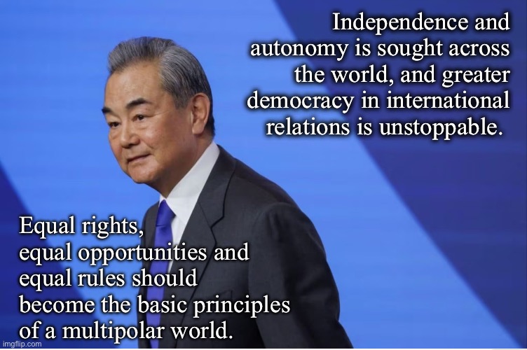 Independence and autonomy is sought across the world, and greater democracy in international relations is unstoppable. Equal rights, equal opportunities and equal rules should become the basic principles of a multipolar world. | image tagged in memes,china,multipolarity,democracy,equality,wang yi | made w/ Imgflip meme maker