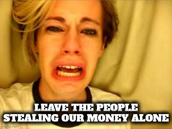 Leave Britney Alone | LEAVE THE PEOPLE STEALING OUR MONEY ALONE | image tagged in leave britney alone | made w/ Imgflip meme maker