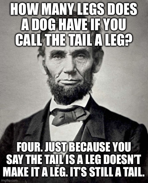 Pretty sure Lincoln said it, but correct me if I’m wrong | HOW MANY LEGS DOES A DOG HAVE IF YOU CALL THE TAIL A LEG? FOUR. JUST BECAUSE YOU SAY THE TAIL IS A LEG DOESN’T MAKE IT A LEG. IT’S STILL A T | image tagged in abraham lincoln | made w/ Imgflip meme maker