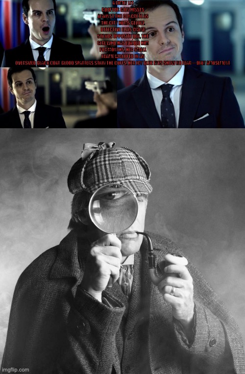 A DIMLY LIT ROOFTOP. RAIN HISSES AGAINST THE CONCRETE AS THE CITY HUMS BELOW. DETECTIVE ELIAS CRANE STANDS OPPOSITE DEA, THE GIRL WHO HAS EVADED HIM FOR MONTHS, HER SMALL FRAME WRAPPED IN AN OVERSIZED BLACK COAT. BLOOD SPATTERS STAIN THE CUFFS. HER ICY BLUE EYES SHOW NO FEAR—ONLY AMUSEMENT. | image tagged in not impressed jim moriarty,moriarty,sherlock holmes | made w/ Imgflip meme maker