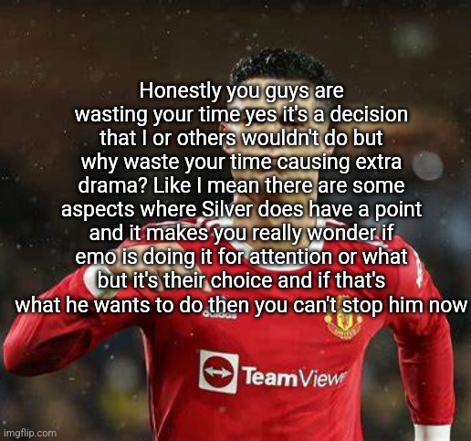 Or her now ig | Honestly you guys are wasting your time yes it's a decision that I or others wouldn't do but why waste your time causing extra drama? Like I mean there are some aspects where Silver does have a point and it makes you really wonder if emo is doing it for attention or what but it's their choice and if that's what he wants to do then you can't stop him now | image tagged in ronaldo | made w/ Imgflip meme maker